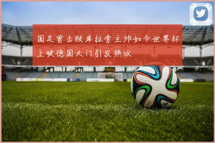 国足曾击败库拉索主帅如今世界杯上破德国大门引发热议