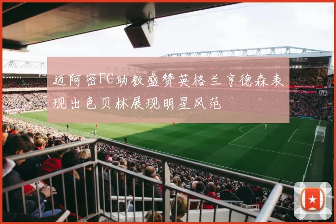迈阿密FC助教盛赞英格兰亨德森表现出色贝林展现明星风范