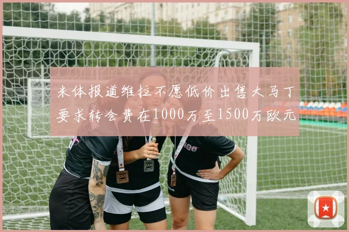 米体报道维拉不愿低价出售大马丁要求转会费在1000万至1500万欧元之间