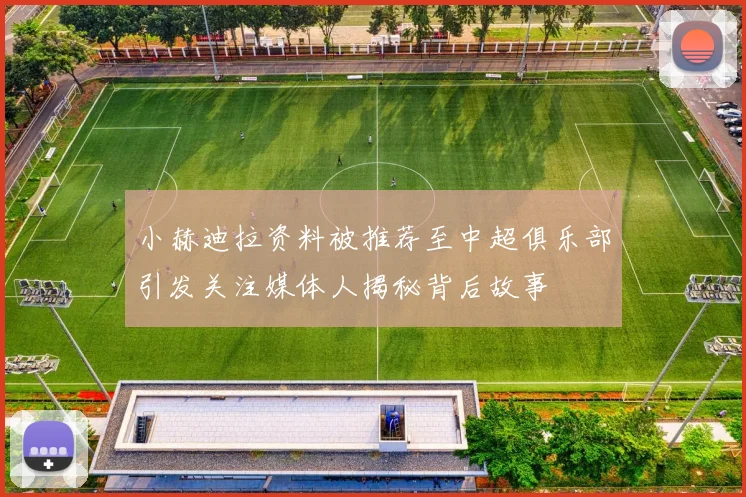 小赫迪拉资料被推荐至中超俱乐部引发关注媒体人揭秘背后故事