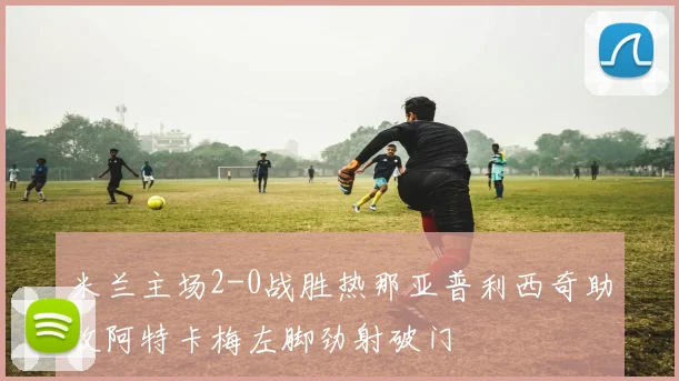 米兰主场2-0战胜热那亚普利西奇助攻阿特卡梅左脚劲射破门