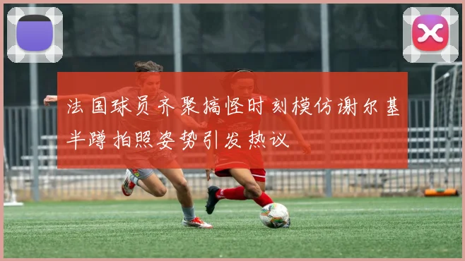 法国球员齐聚搞怪时刻模仿谢尔基半蹲拍照姿势引发热议