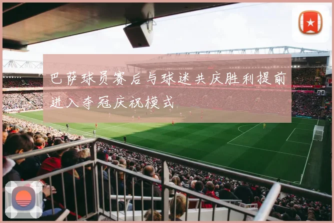 巴萨球员赛后与球迷共庆胜利提前进入夺冠庆祝模式