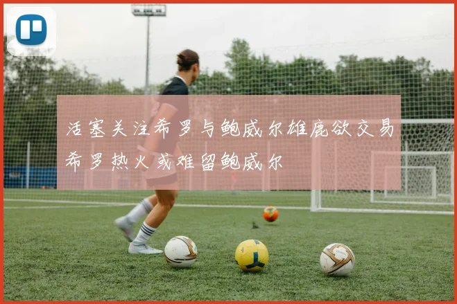 活塞关注希罗与鲍威尔雄鹿欲交易希罗热火或难留鲍威尔