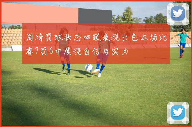 周琦罚球状态回暖表现出色本场比赛7罚6中展现自信与实力