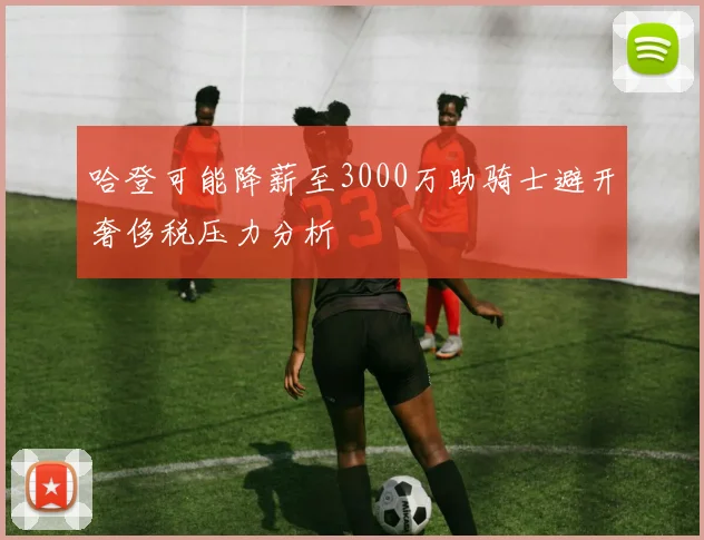 哈登可能降薪至3000万助骑士避开奢侈税压力分析