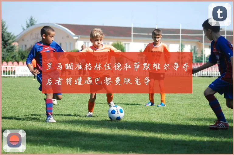罗马瞄准格林伍德和萨默维尔争夺后者将遭遇巴黎曼联竞争