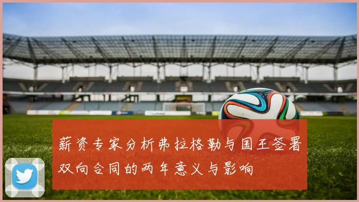 薪资专家分析弗拉格勒与国王签署双向合同的两年意义与影响
