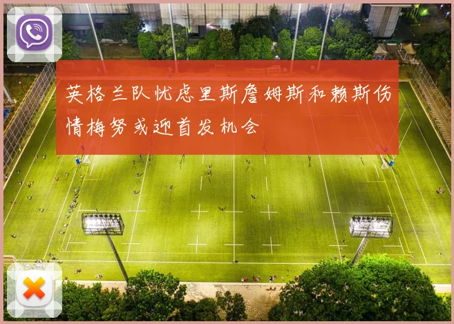 英格兰队忧虑里斯詹姆斯和赖斯伤情梅努或迎首发机会