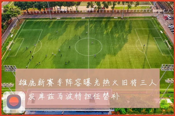 雄鹿新赛季阵容曝光热火旧将三人首发库兹马波特担任替补