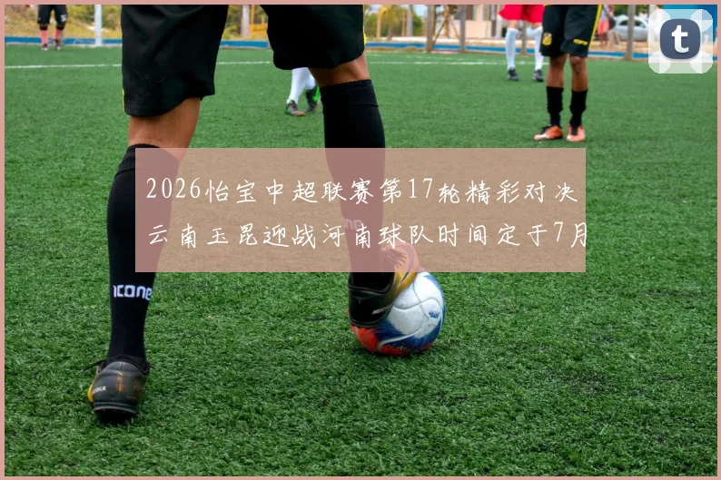2026怡宝中超联赛第17轮精彩对决云南玉昆迎战河南球队时间定于7月3日晚上20点