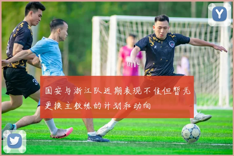 国安与浙江队近期表现不佳但暂无更换主教练的计划和动向