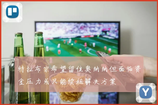 特拉布宗希望留住奥纳纳但面临资金压力或只能续租解决方案