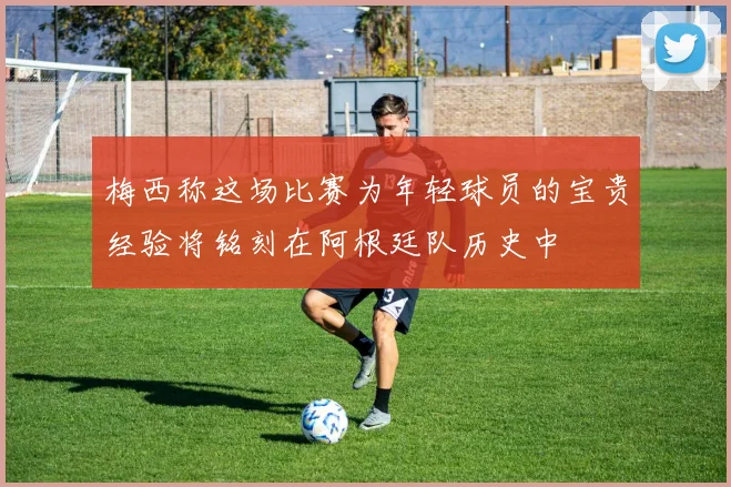梅西称这场比赛为年轻球员的宝贵经验将铭刻在阿根廷队历史中