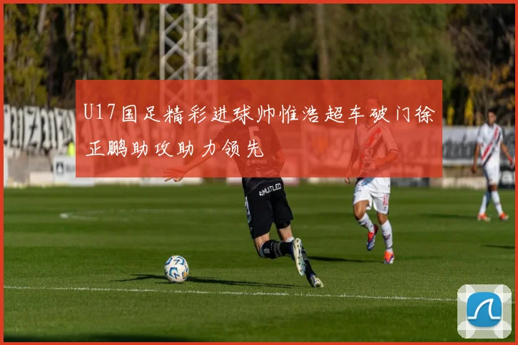 U17国足精彩进球帅惟浩超车破门徐正鹏助攻助力领先