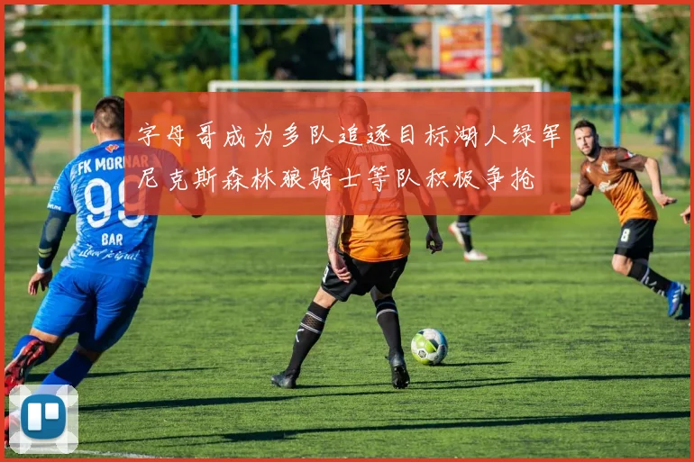 字母哥成为多队追逐目标湖人绿军尼克斯森林狼骑士等队积极争抢