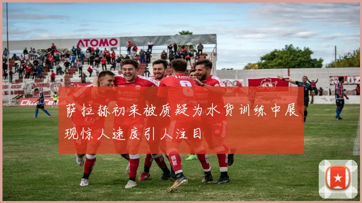 萨拉赫初来被质疑为水货训练中展现惊人速度引人注目