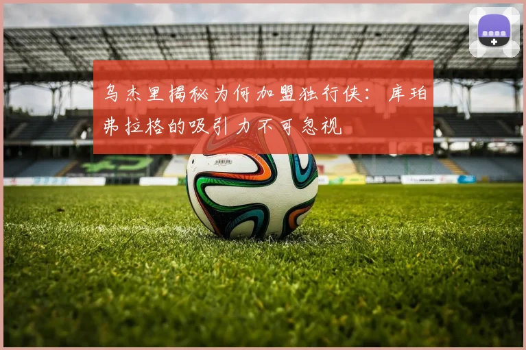 乌杰里揭秘为何加盟独行侠：库珀弗拉格的吸引力不可忽视
