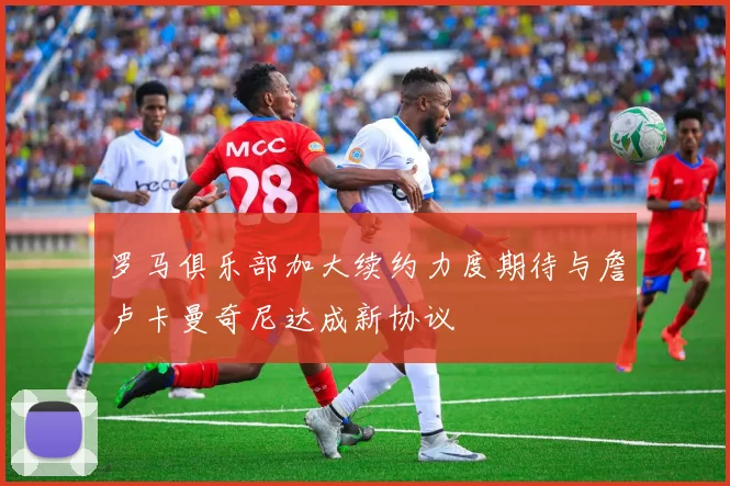 罗马俱乐部加大续约力度期待与詹卢卡曼奇尼达成新协议