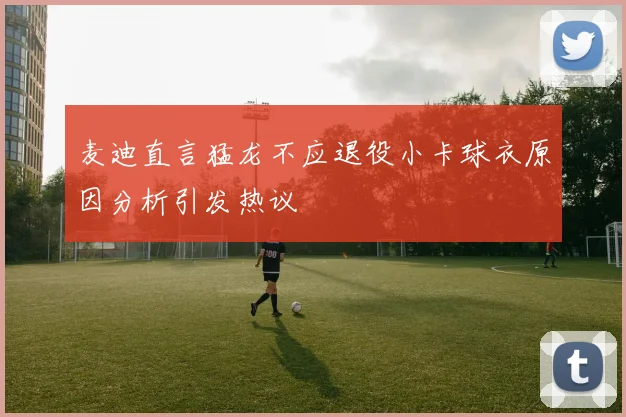 麦迪直言猛龙不应退役小卡球衣原因分析引发热议