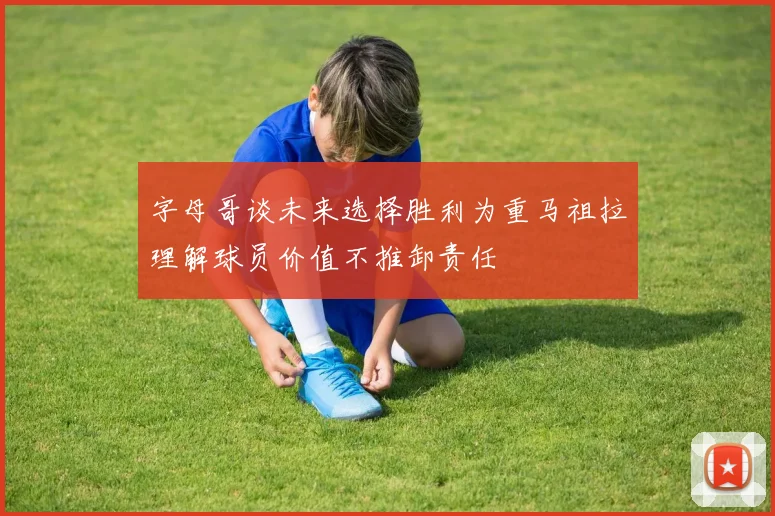 字母哥谈未来选择胜利为重马祖拉理解球员价值不推卸责任