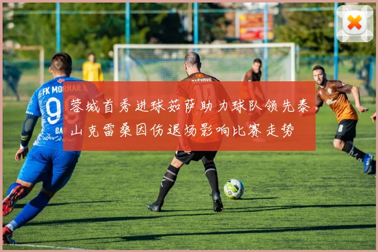 蓉城首秀进球茹萨助力球队领先泰山克雷桑因伤退场影响比赛走势