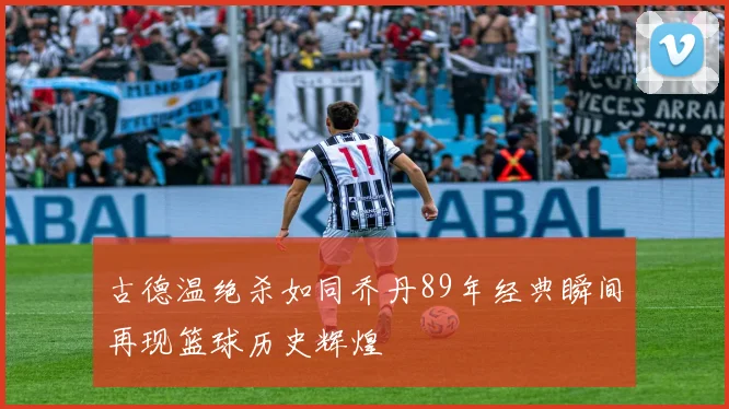 古德温绝杀如同乔丹89年经典瞬间再现篮球历史辉煌