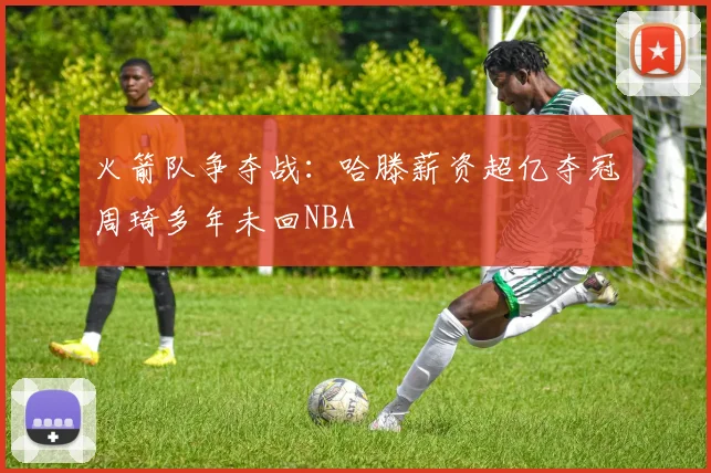 火箭队争夺战：哈滕薪资超亿夺冠周琦多年未回NBA
