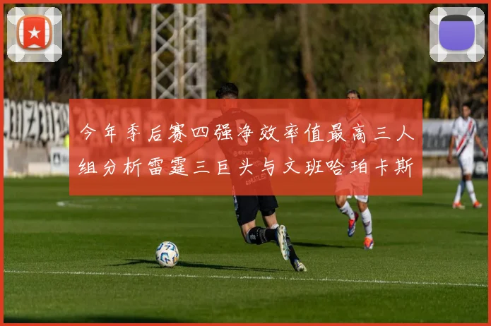 今年季后赛四强净效率值最高三人组分析雷霆三巨头与文班哈珀卡斯尔的表现对比