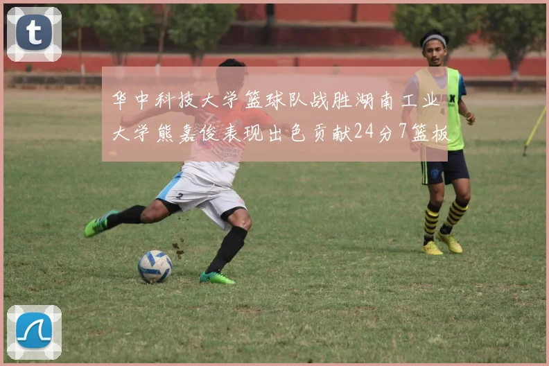 华中科技大学篮球队战胜湖南工业大学熊嘉俊表现出色贡献24分7篮板6助攻