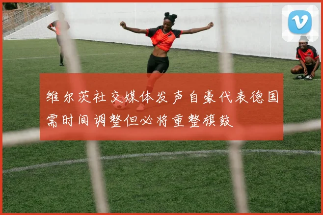维尔茨社交媒体发声自豪代表德国需时间调整但必将重整旗鼓