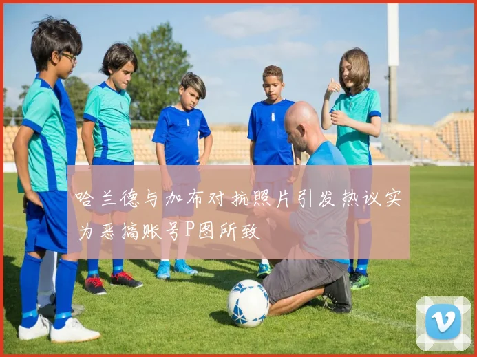 哈兰德与加布对抗照片引发热议实为恶搞账号P图所致