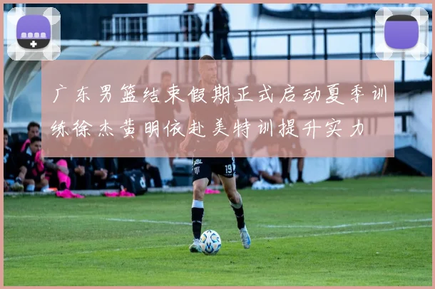 广东男篮结束假期正式启动夏季训练徐杰黄明依赴美特训提升实力
