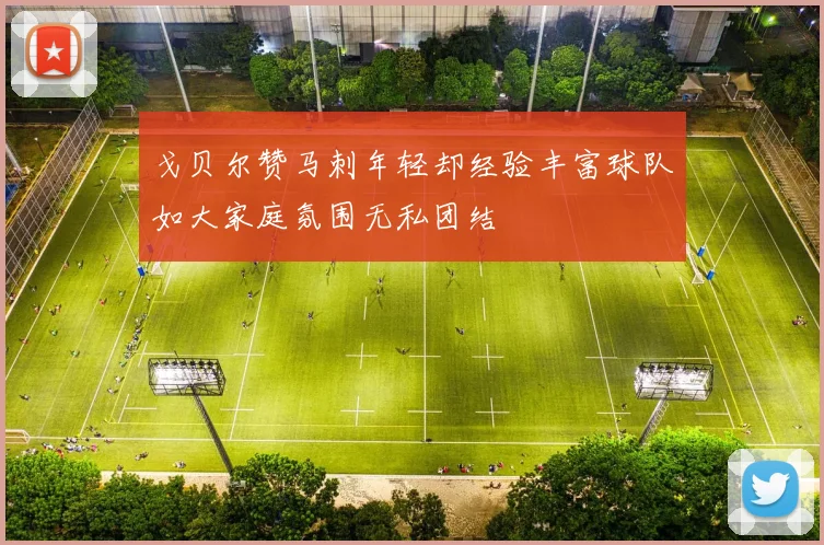 戈贝尔赞马刺年轻却经验丰富球队如大家庭氛围无私团结