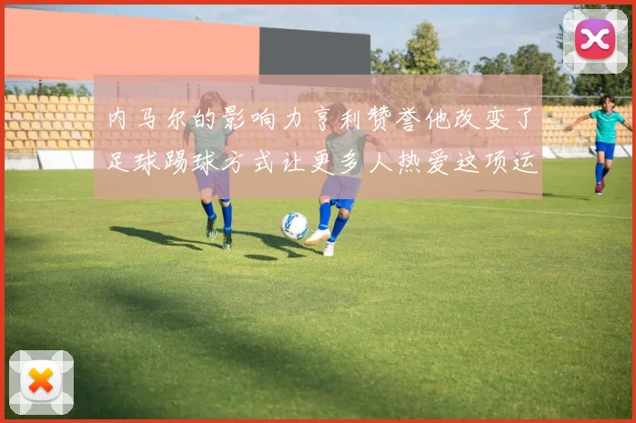 内马尔的影响力亨利赞誉他改变了足球踢球方式让更多人热爱这项运动