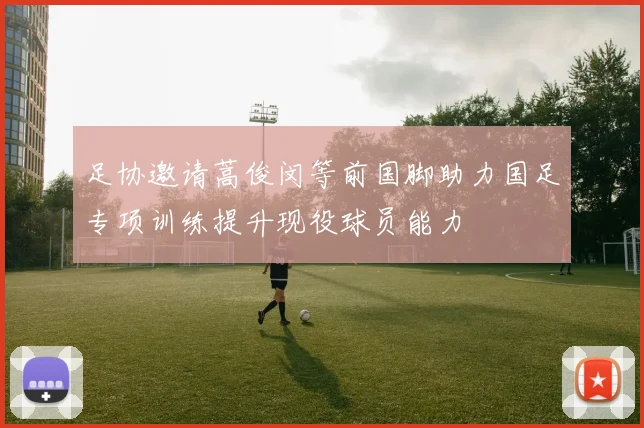 足协邀请蒿俊闵等前国脚助力国足专项训练提升现役球员能力